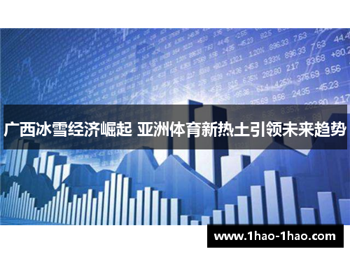 广西冰雪经济崛起 亚洲体育新热土引领未来趋势