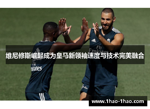维尼修斯崛起成为皇马新领袖速度与技术完美融合